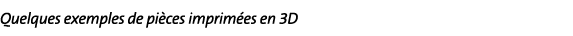 Quelques exemples de pièces imprimées en 3D
